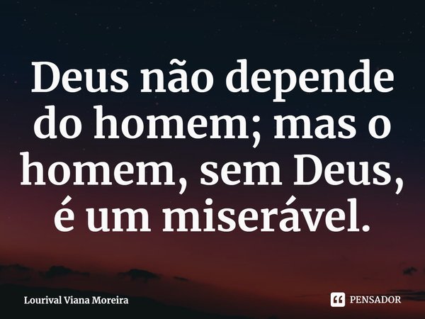 ⁠Deus não depende do homem; mas o homem, sem Deus, é um miserável.... Frase de Lourival Viana Moreira.