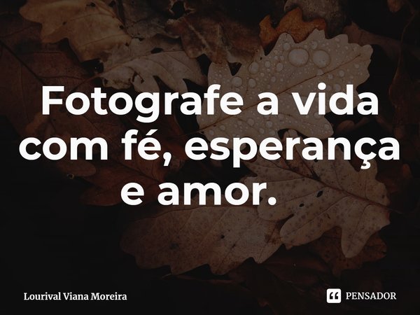 Fotografe a vida com fé, esperança e amor. ⁠... Frase de Lourival Viana Moreira.