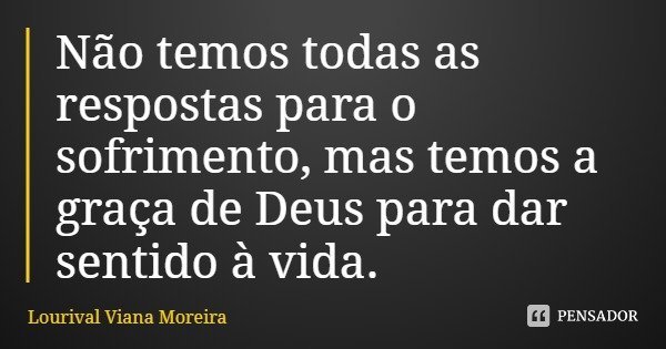 Não temos todas as respostas para o sofrimento, mas temos a graça de Deus para dar sentido à vida.... Frase de Lourival Viana Moreira.