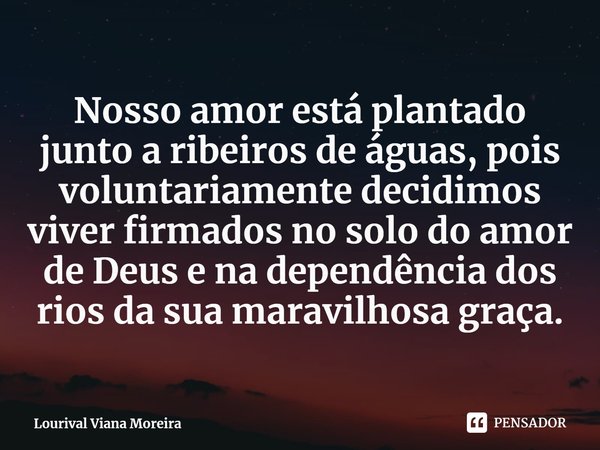 ⁠Nosso amor está plantado junto a ribeiros de águas, pois voluntariamente decidimos viver firmados no solo do amor de Deus e na dependência dos rios da sua mara... Frase de Lourival Viana Moreira.