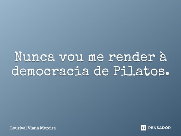 ⁠Nunca vou me render à democracia de Pilatos.... Frase de Lourival Viana Moreira.