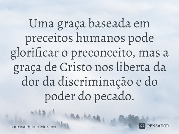 ⁠Uma graça baseada em preceitos humanos pode glorificar o preconceito, mas a graça de Cristo nos liberta da dor da discriminação e do poder do pecado.... Frase de Lourival Viana Moreira.