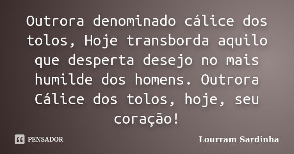 Outrora denominado cálice dos tolos, Hoje transborda aquilo que desperta desejo no mais humilde dos homens. Outrora Cálice dos tolos, hoje, seu coração!... Frase de Lourram Sardinha.