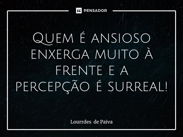 ⁠Quem é ansioso enxerga muito à frente e a percepção é surreal!... Frase de Lourrdes de Paiva.