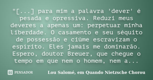 "[...] para mim a palavra 'dever' é pesada e opressiva. Reduzi meus deveres a apenas um: perpetuar minha liberdade. O casamento e seu séquito de possessão ... Frase de Lou Salomé, em Quando Nietzsche Chorou.