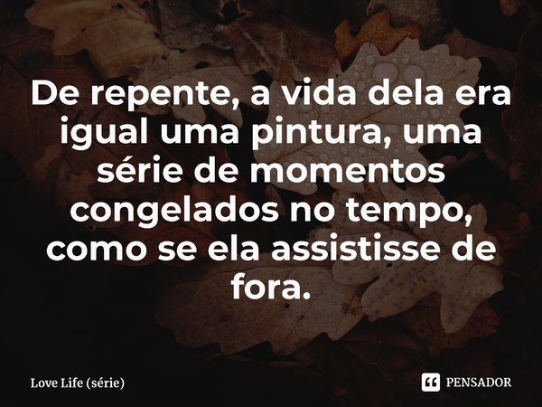 ⁠De repente, a vida dela era igual uma pintura, uma série de momentos congelados no tempo, como se ela assistisse de fora.... Frase de Love Life (série).