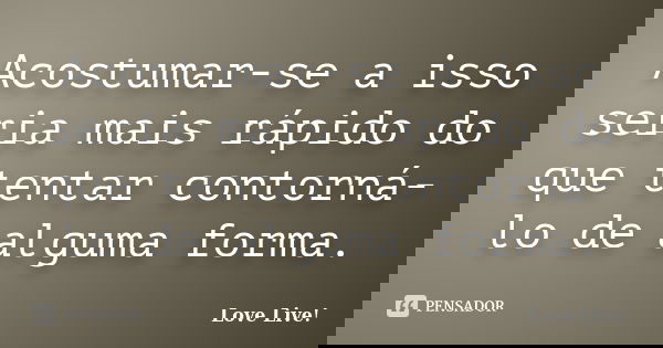 Acostumar-se a isso seria mais rápido do que tentar contorná-lo de alguma forma.... Frase de Love Live!.