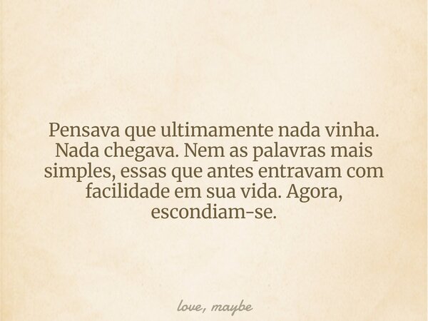 Pensava que ultimamente nada vinha. Nada chegava. Nem as palavras mais simples, essas que antes entravam com facilidade em sua vida. Agora, escondiam-se.... Frase de love, maybe.