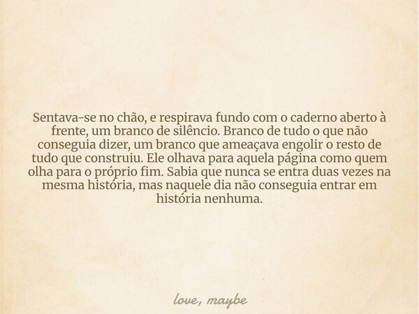 ⁠Sentava-se no chão, e respirava fundo com o caderno aberto à frente, um branco de silêncio. Branco de tudo o que não conseguia dizer, um branco que ameaçava en... Frase de love, maybe.