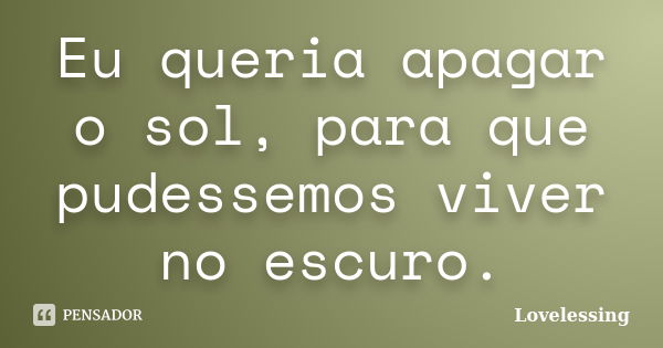 Eu queria apagar o sol, para que pudessemos viver no escuro.... Frase de Lovelessing.