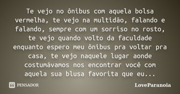 Te vejo no ônibus com aquela bolsa vermelha, te vejo na multidão, falando e falando, sempre com um sorriso no rosto, te vejo quando volto da faculdade enquanto ... Frase de LoveParanoia.