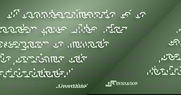 O conhecimento é o poder que lhe faz enxergar o mundo pelo prisma da holísticidade!... Frase de Loverthink.