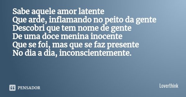 Sabe aquele amor latente
Que arde, inflamando no peito da gente
Descobri que tem nome de gente
De uma doce menina inocente
Que se foi, mas que se faz presente N... Frase de Loverthink.