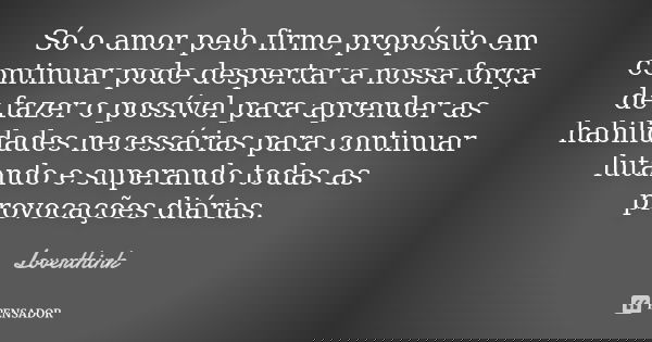 Só o amor pelo firme propósito em continuar pode despertar a nossa força de fazer o possível para aprender as habilidades necessárias para continuar lutando e s... Frase de Loverthink.