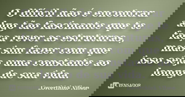 O difícil não é encontrar algo tão fascinante que te faça rever as estruturas, mas sim fazer com que isso seja uma constante ao longo de sua vida.... Frase de Loverthink Vilson.