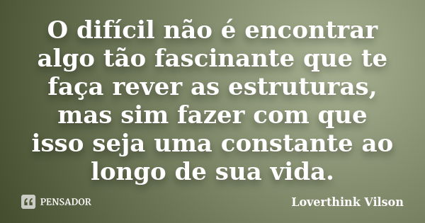 O difícil não é encontrar algo tão fascinante que te faça rever as estruturas, mas sim fazer com que isso seja uma constante ao longo de sua vida.... Frase de Loverthink Vilson.