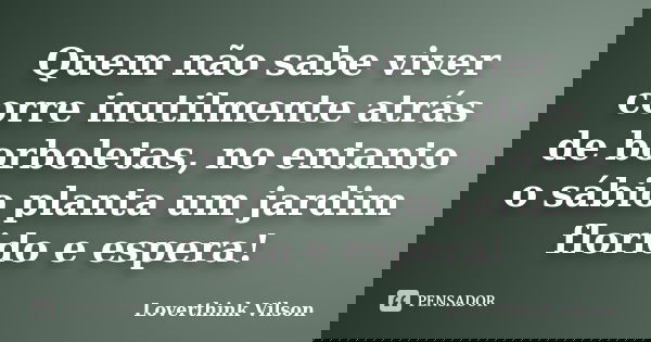 Quem não sabe viver corre inutilmente atrás de borboletas, no entanto o sábio planta um jardim florido e espera!... Frase de Loverthink Vilson.