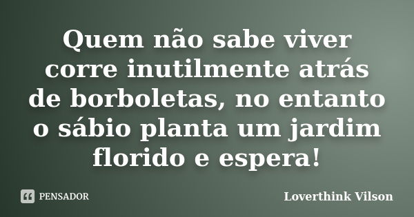 Quem não sabe viver corre inutilmente atrás de borboletas, no entanto o sábio planta um jardim florido e espera!... Frase de Loverthink Vilson.