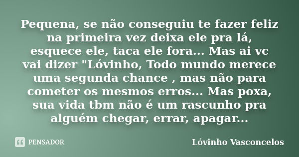 Pequena, se não conseguiu te fazer feliz na primeira vez deixa ele pra lá, esquece ele, taca ele fora... Mas ai vc vai dizer "Lóvinho, Todo mundo merece um... Frase de Lóvinho Vasconcelos.