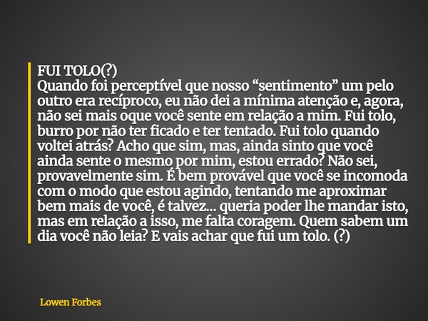 FUI TOLO(?) Quando foi perceptível que nosso “sentimento” um pelo outro era recíproco, eu não dei a mínima atenção e, agora, não sei mais oque você sente em rel... Frase de Lowen Forbes.