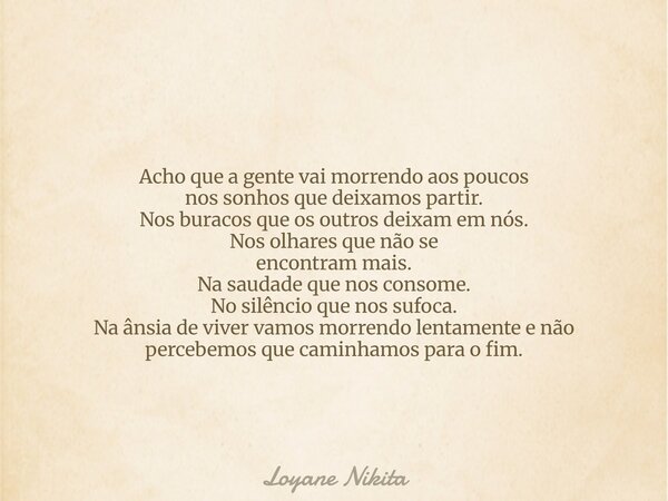Acho que a gente vai morrendo aos poucos nos sonhos que deixamos partir. Nos buracos que os outros deixam em nós. Nos olhares que não se encontram mais. Na saud... Frase de Loyane Nikita.