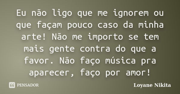 Eu não ligo que me ignorem ou que façam pouco caso da minha arte! Não me importo se tem mais gente contra do que a favor. Não faço música pra aparecer, faço por... Frase de Loyane Nikita.