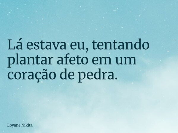 Lá estava eu, tentando plantar afeto em um coração de pedra.... Frase de Loyane Nikita.