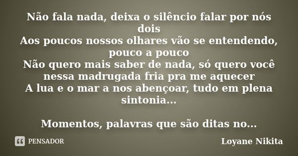 Não fala nada, deixa o silêncio falar por nós dois Aos poucos nossos olhares vão se entendendo, pouco a pouco Não quero mais saber de nada, só quero você nessa ... Frase de Loyane Nikita.