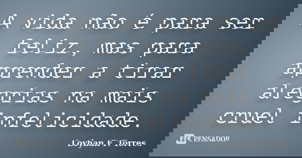 A vida não é para ser feliz, mas para aprender a tirar alegrias na mais cruel infelicidade.... Frase de Loyhan F. Torres.