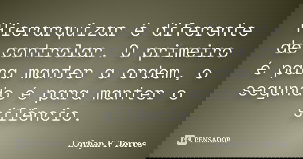 Hierarquizar é diferente de controlar. O primeiro é para manter a ordem, o segundo é para manter o silêncio.... Frase de Loyhan F. Torres.