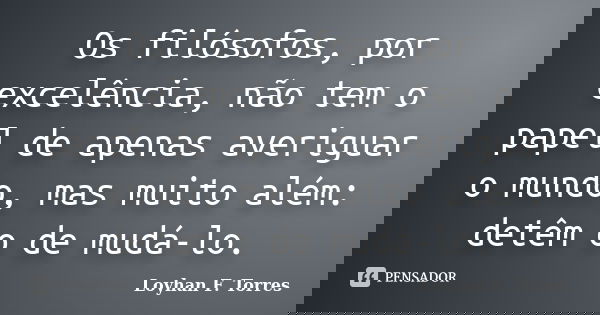 Os filósofos, por excelência, não tem o papel de apenas averiguar o mundo, mas muito além: detêm o de mudá-lo.... Frase de Loyhan F. Torres.