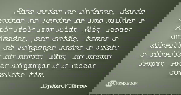 Para estar no inferno, basta entrar no ventre de uma mulher e sair dele com vida. Nós, seres animados, por então, temos o direito da vingança sobre a vida: o di... Frase de Loyhan F. Torres.