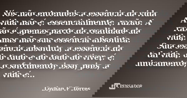 Vós não entendeis a essência da vida. A vida não é, essencialmente, razão. A razão é apenas parte da realidade da vida, mas não sua essência absoluta. Sua essên... Frase de Loyhan F. Torres.