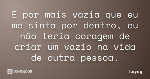 E por mais vazia que eu me sinta por dentro, eu não teria coragem de criar um vazio na vida de outra pessoa.... Frase de Loyug.