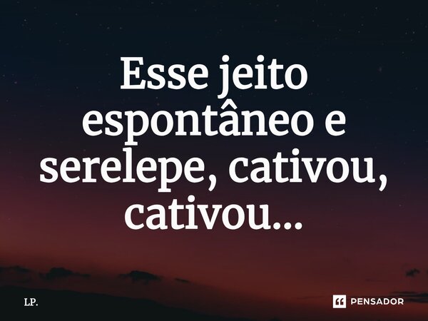 Esse jeito espontâneo e serelepe, cativou, cativou...... Frase de LP..