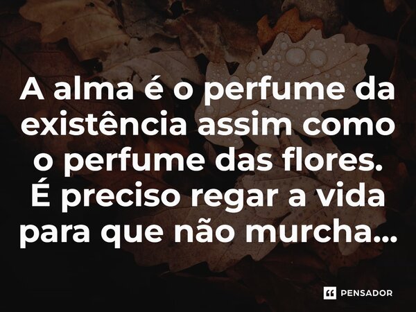 ⁠A alma é o perfume da existência assim como o perfume das flores. É preciso regar a vida para que não murcha...... Frase de LPM.