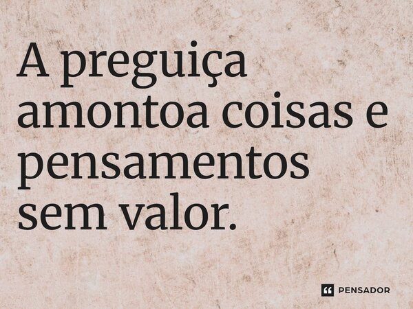 ⁠A preguiça amontoa coisas e pensamentos sem valor.... Frase de LPM.