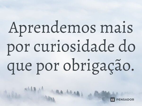 ⁠Aprendemos mais por curiosidade do que por obrigação.... Frase de LPM.