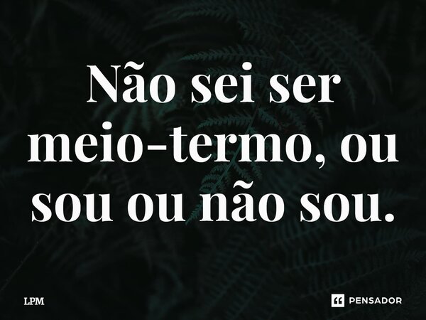 ⁠Não sei ser meio-termo, ou sou ou não sou.... Frase de LPM.