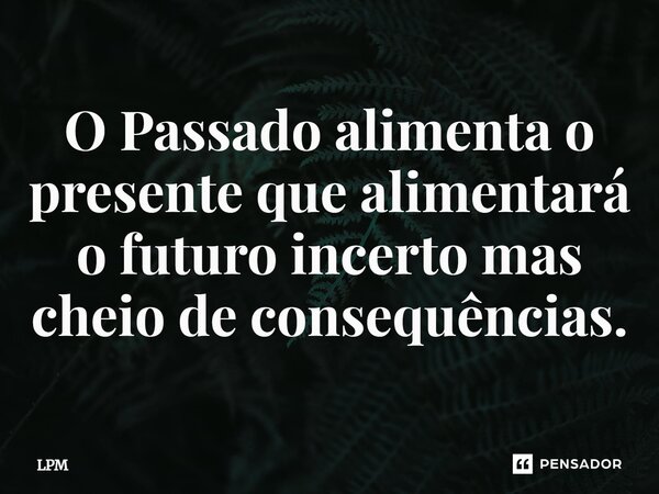 ⁠O Passado alimenta o presente que alimentará o futuro incerto mas cheio de consequências.... Frase de LPM.