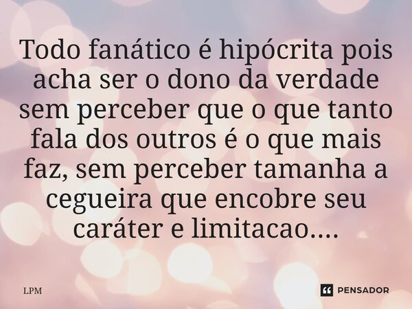 ⁠Todo fanático é hipócrita pois acha ser o dono da verdade sem perceber que o que tanto fala dos outros é o que mais faz, sem perceber tamanha a cegueira que en... Frase de LPM.