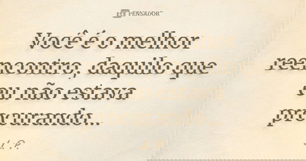 Você é o melhor reencontro, daquilo que eu não estava procurando...... Frase de L.P.