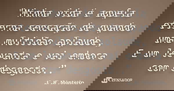 "Minha vida é aquela eterna sensação de quando uma multidão aplaude, E um levanta e vai embora com desgosto..”... Frase de L. R. Monteiro.