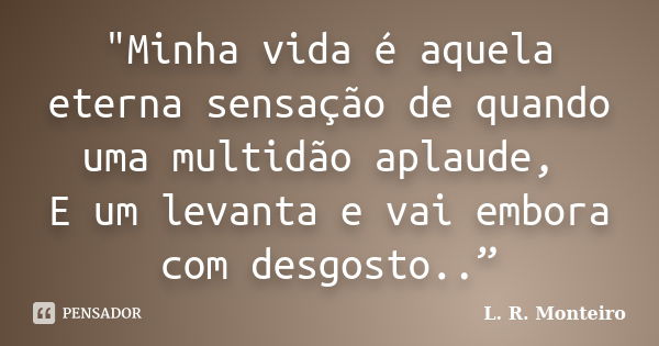 "Minha vida é aquela eterna sensação de quando uma multidão aplaude, E um levanta e vai embora com desgosto..”... Frase de L. R. Monteiro.