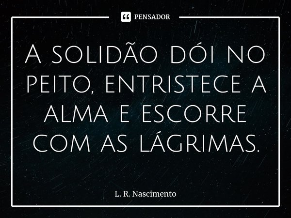 ⁠A solidão dói no peito, entristece a alma e escorre com as lágrimas.... Frase de L. R. Nascimento.