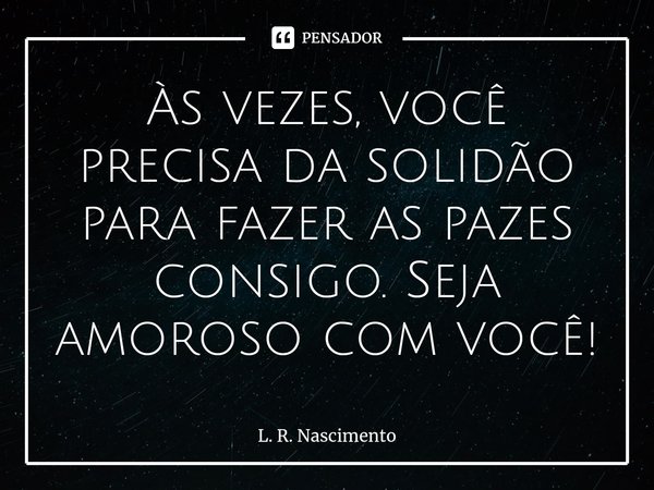 ⁠Às vezes, você precisa da solidão para fazer as pazes consigo. Seja amoroso com você!... Frase de L. R. Nascimento.
