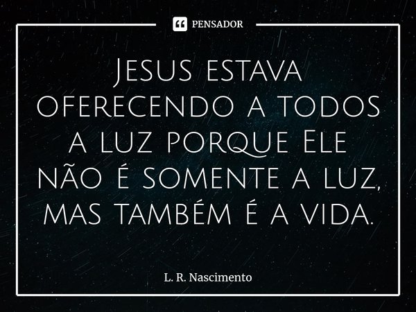 Jesus estava oferecendo a todos a luz porque Ele não é somente a luz, mas também é a vida.⁠... Frase de L. R. Nascimento.