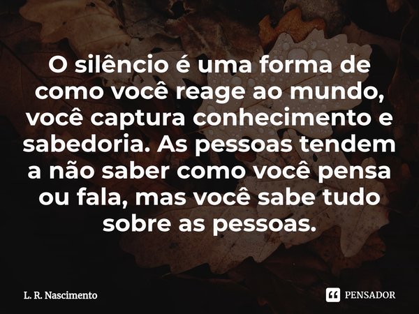 ⁠O silêncio é uma forma de como você reage ao mundo, você captura conhecimento e sabedoria. As pessoas tendem a não saber como você pensa ou fala, mas você sabe... Frase de L. R. Nascimento.