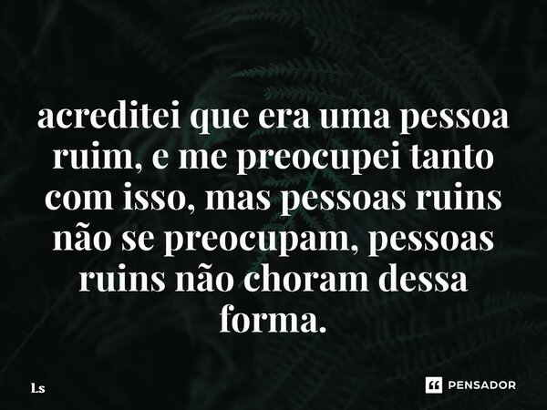 ⁠acreditei que era uma pessoa ruim, e me preocupei tanto com isso, mas pessoas ruins não se preocupam, pessoas ruins não choram dessa forma.... Frase de L.S.