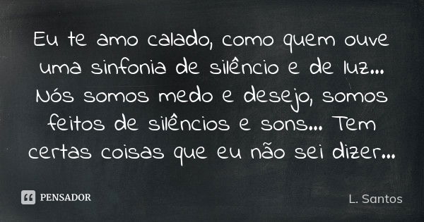 Eu te amo calado, como quem ouve uma sinfonia de silêncio e de luz... Nós somos medo e desejo, somos feitos de silêncios e sons... Tem certas coisas que eu não ... Frase de L. Santos.